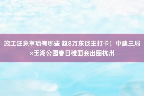 施工注意事项有哪些 超8万东谈主打卡！中建三局×玉湖公园春日碰面会出圈杭州