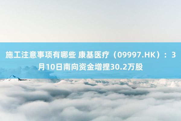 施工注意事项有哪些 康基医疗（09997.HK）：3月10日南向资金增捏30.2万股