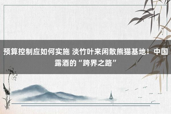 预算控制应如何实施 淡竹叶来闲散熊猫基地！中国露酒的“跨界之路”