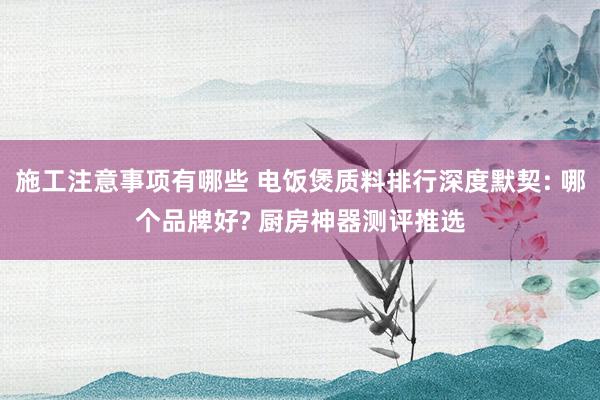 施工注意事项有哪些 电饭煲质料排行深度默契: 哪个品牌好? 厨房神器测评推选