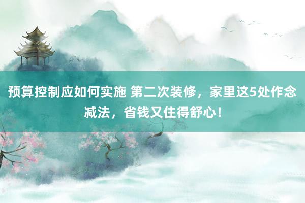 预算控制应如何实施 第二次装修，家里这5处作念减法，省钱又住得舒心！